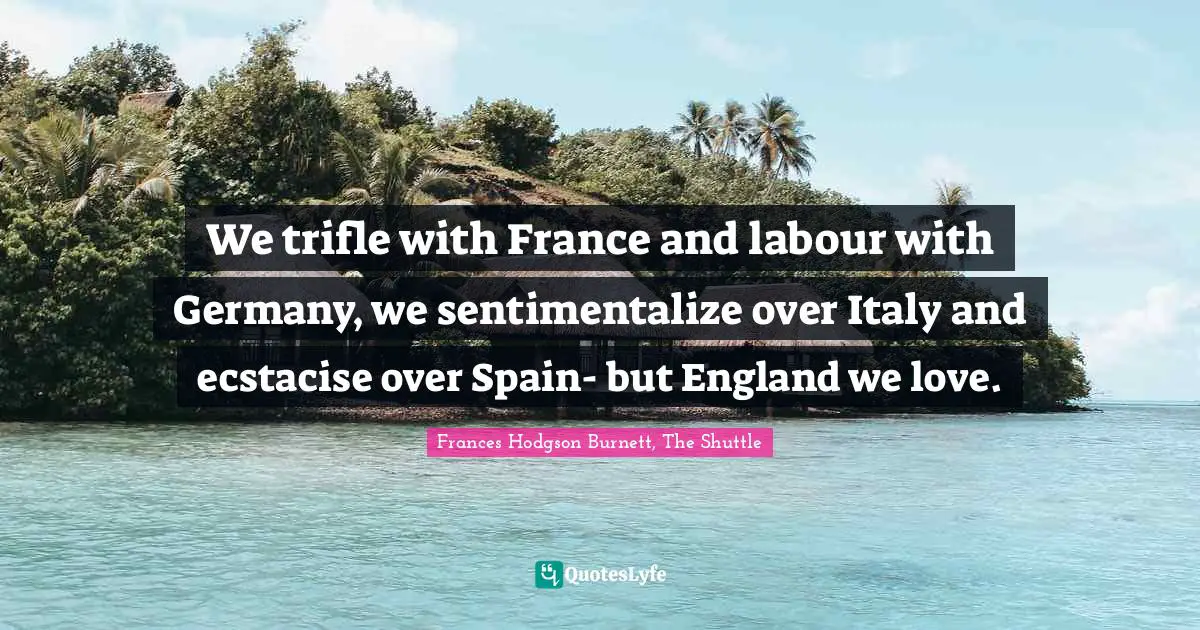 Frances Hodgson Burnett Quotes: "We trifle with France and labour with Germany, we sentimentalize over Italy and ecstacise over Spain- but England we love."
