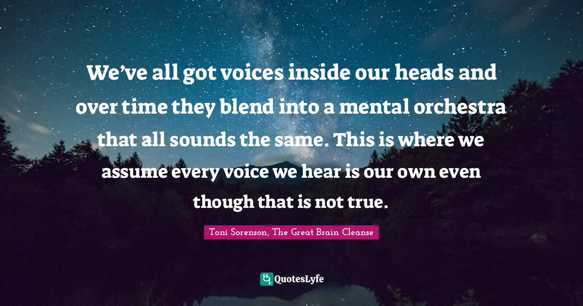 Toni Sorenson, The Great Brain Cleanse Quotes: "We’ve all got voices inside our heads and over time they blend into a mental orchestra that all sounds the same. This is where we assume every voice we hear is our own even though that is not true."