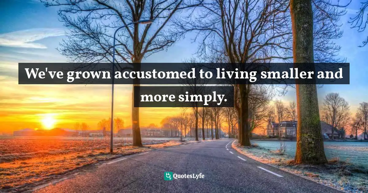 We've grown accustomed to living smaller and more simply.