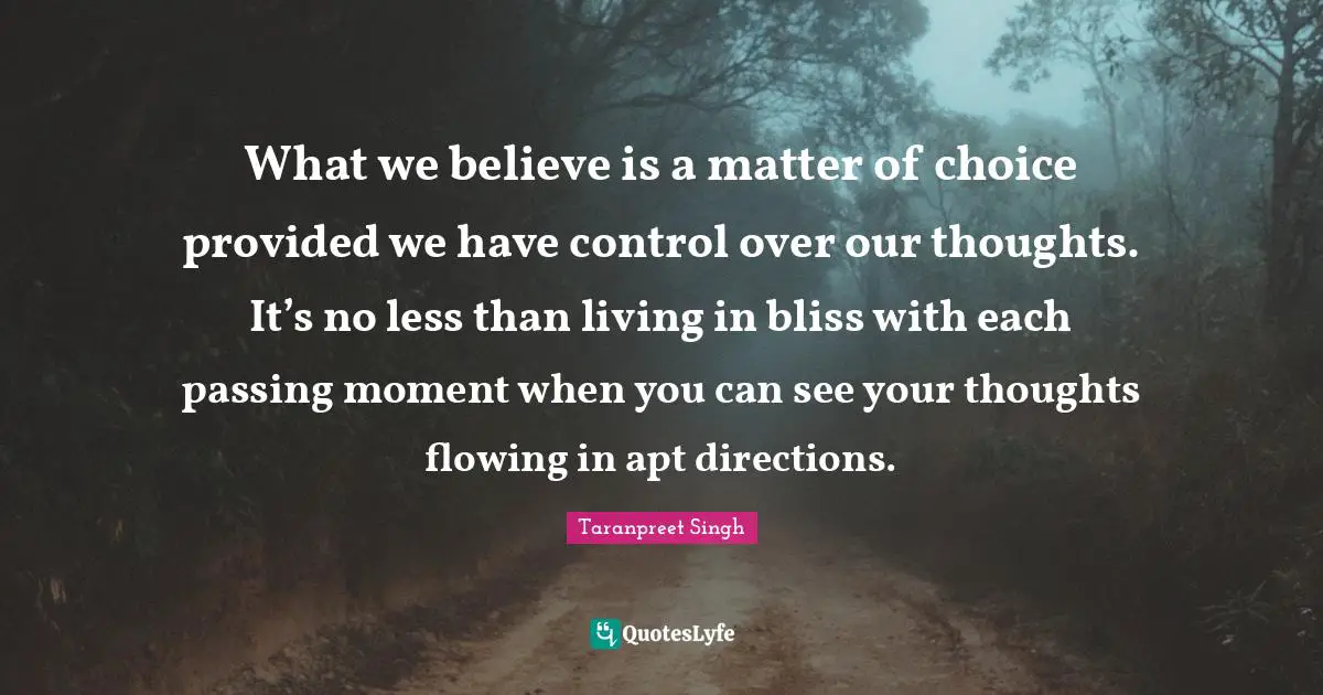 What we believe is a matter of choice provided we have control over our thoughts. It’s no less than living in bliss with each passing moment when you can see your thoughts flowing in apt directions.