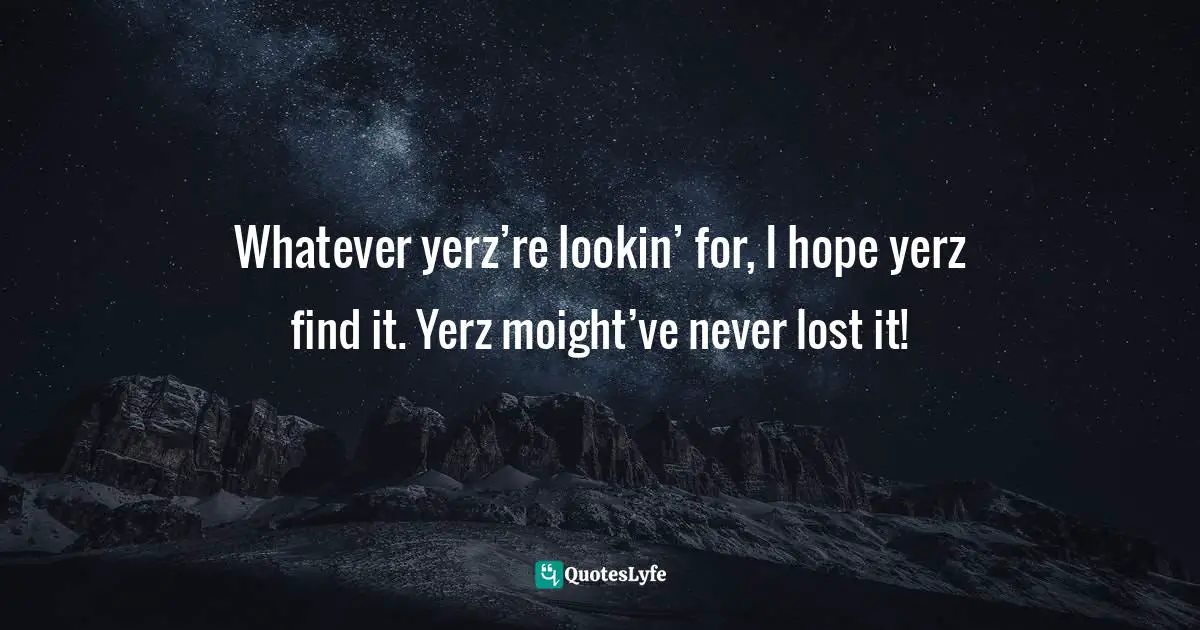 Whatever yerz’re lookin’ for, I hope yerz find it. Yerz moight’ve never lost it!