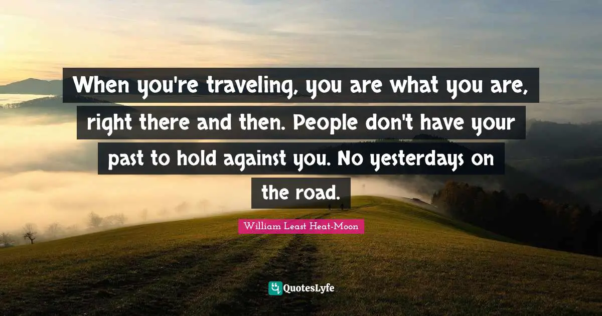 When you're traveling, you are what you are, right there and then. People don't have your past to hold against you. No yesterdays on the road.
