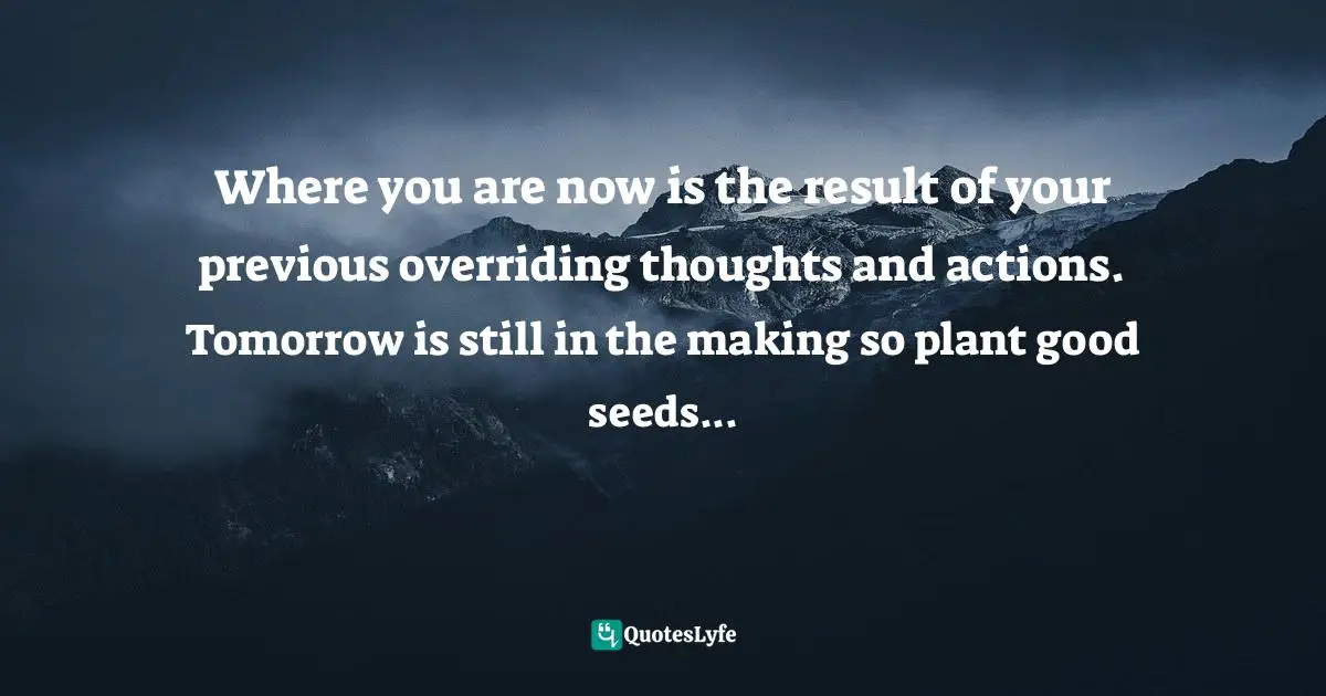 Where you are now is the result of your previous overriding thoughts and actions. Tomorrow is still in the making so plant good seeds...