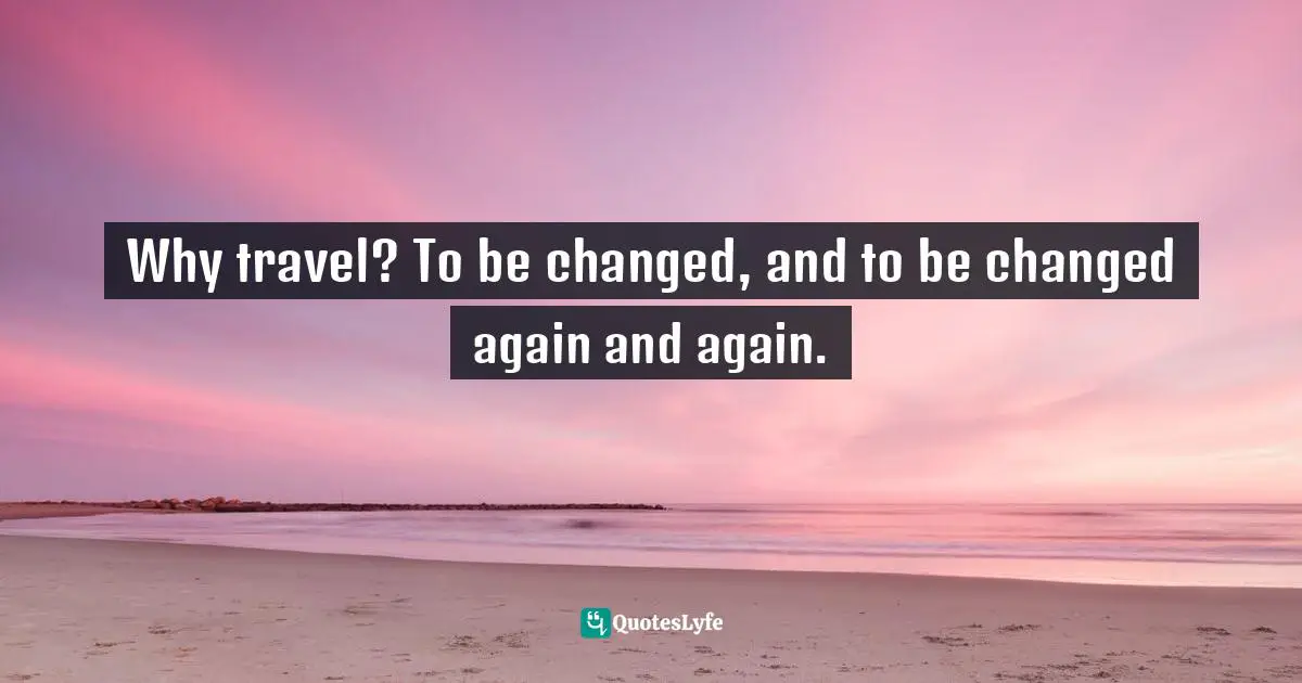 Why travel? To be changed, and to be changed again and again.