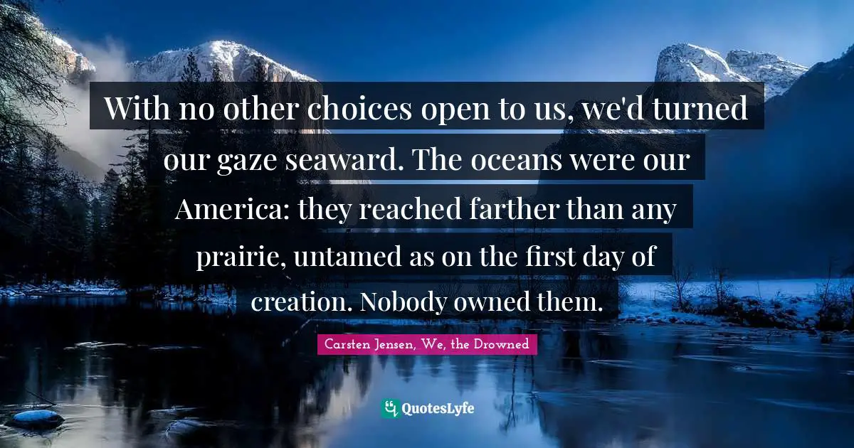 With no other choices open to us, we'd turned our gaze seaward. The oceans were our America: they reached farther than any prairie, untamed as on the first day of creation. Nobody owned them.