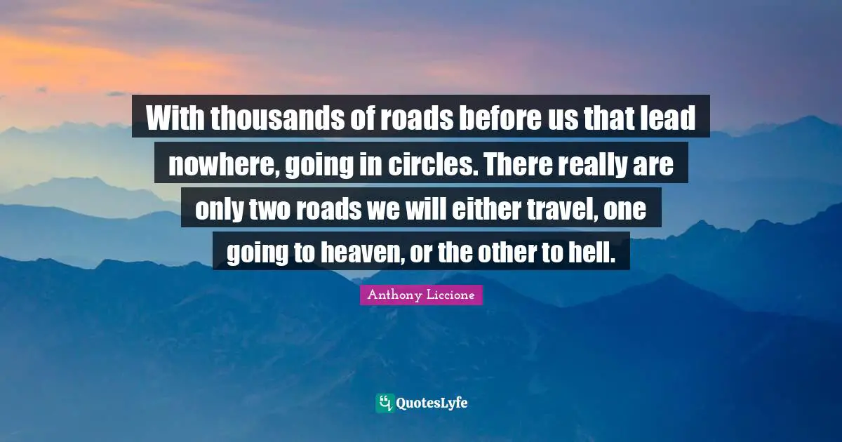 With thousands of roads before us that lead nowhere, going in circles. There really are only two roads we will either travel, one going to heaven, or the other to hell.