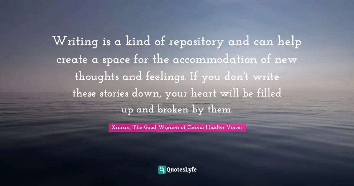 Writing is a kind of repository and can help create a space for the accommodation of new thoughts and feelings. If you don't write these stories down, your heart will be filled up and broken by them.