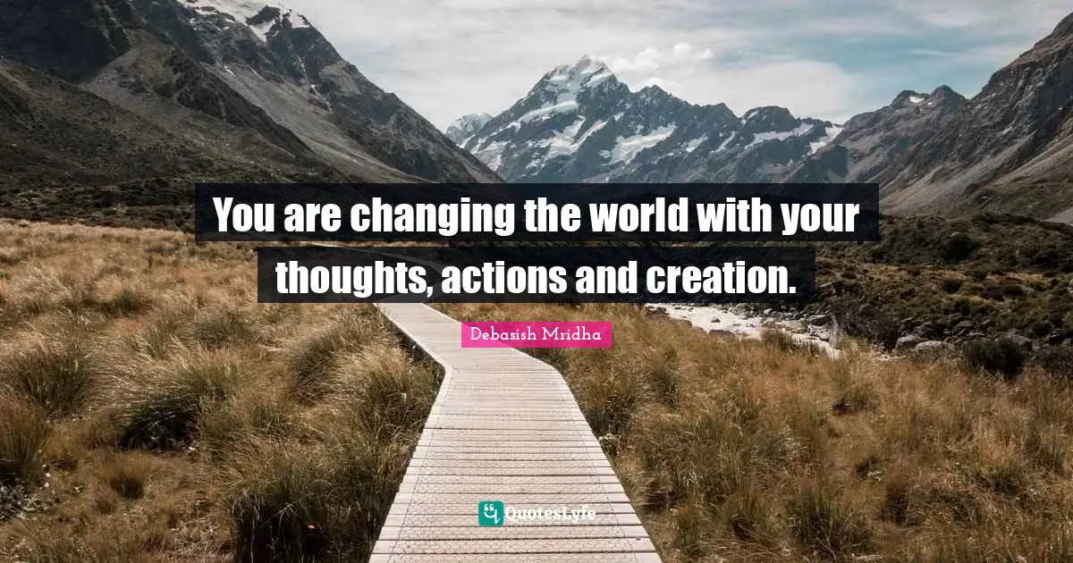 You are changing the world with your thoughts, actions and creation.