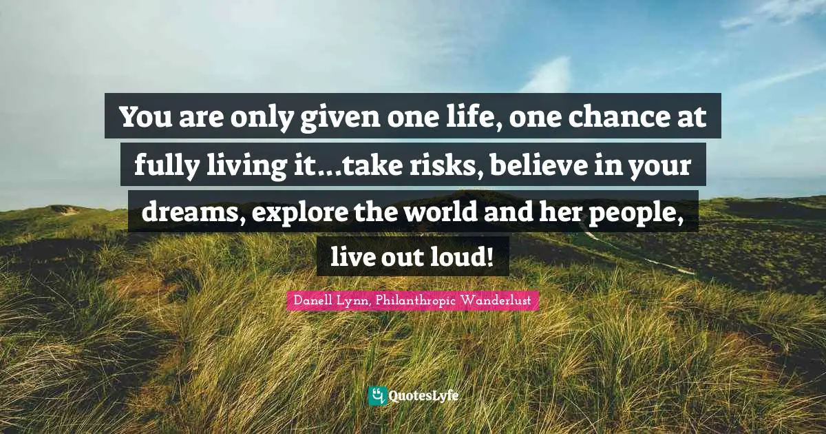 You are only given one life, one chance at fully living it...take risks, believe in your dreams, explore the world and her people, live out loud!
