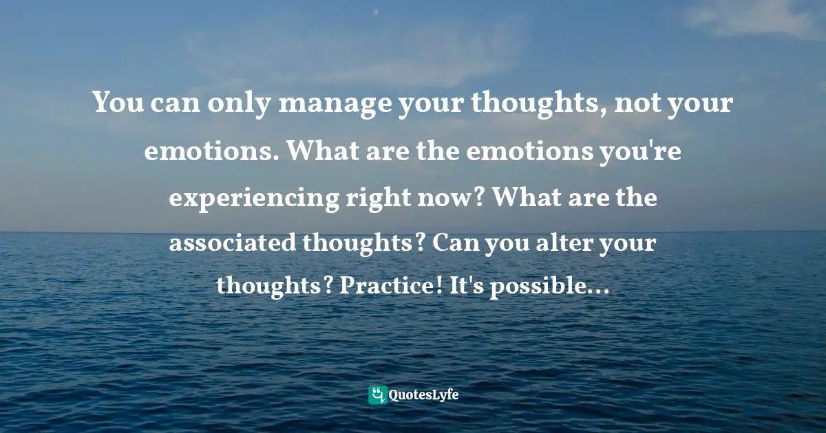 You can only manage your thoughts, not your emotions. What are the emotions you're experiencing right now? What are the associated thoughts? Can you alter your thoughts? Practice! It's possible...