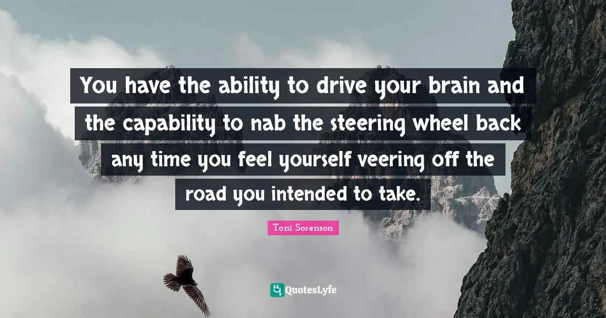 You have the ability to drive your brain and the capability to nab the steering wheel back any time you feel yourself veering off the road you intended to take.
