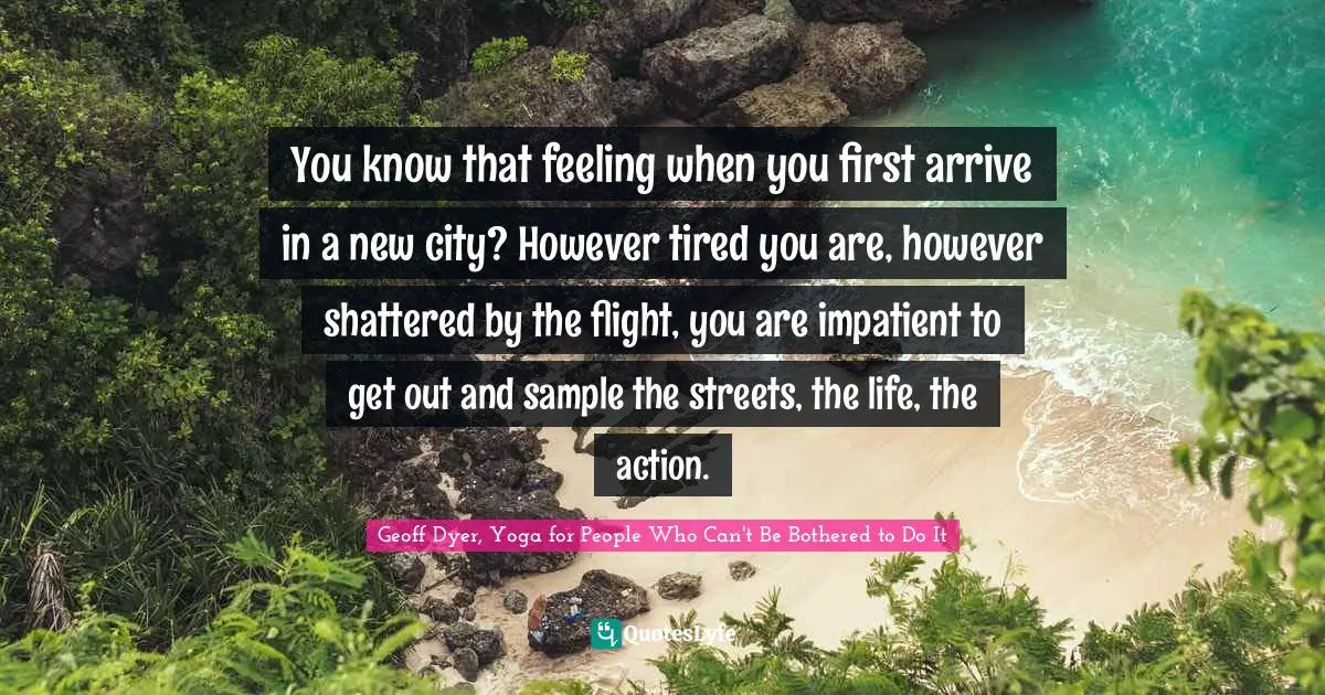 Travel Writing Quotes: "You know that feeling when you first arrive in a new city? However tired you are, however shattered by the flight, you are impatient to get out and sample the streets, the life, the action."