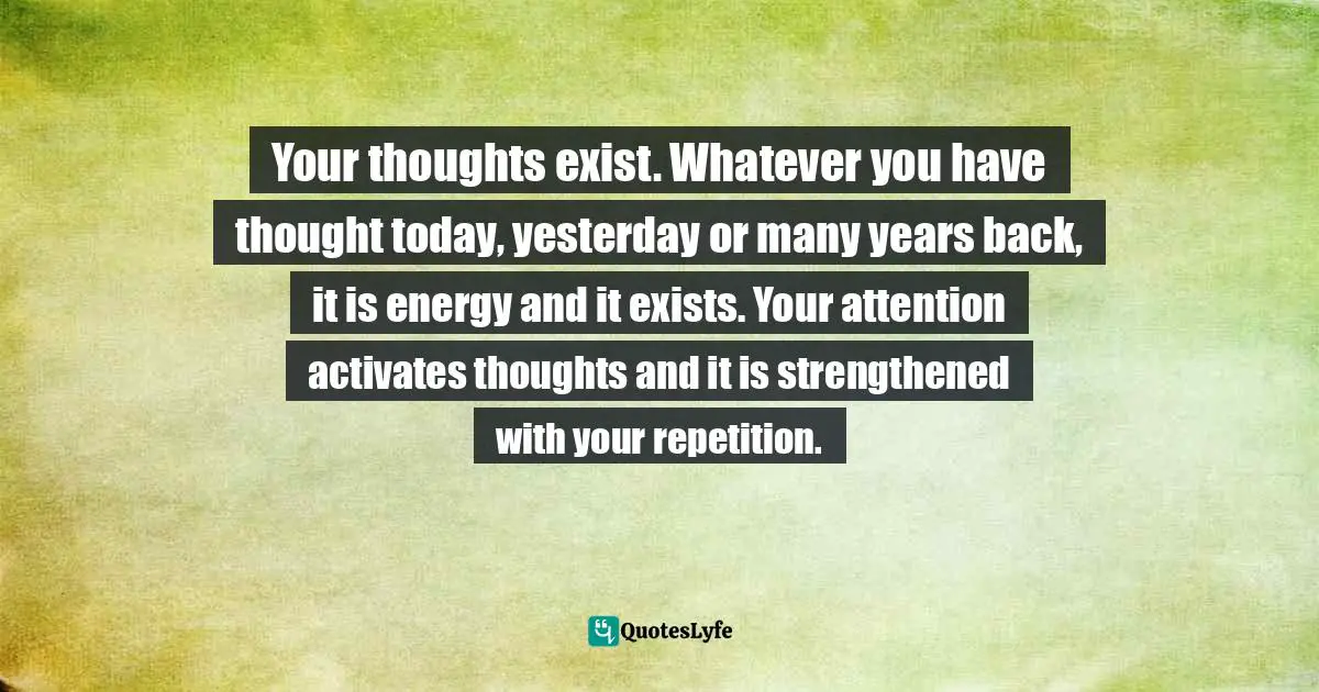 Your thoughts exist. Whatever you have thought today, yesterday or many years back, it is energy and it exists. Your attention activates thoughts and it is strengthened with your repetition.