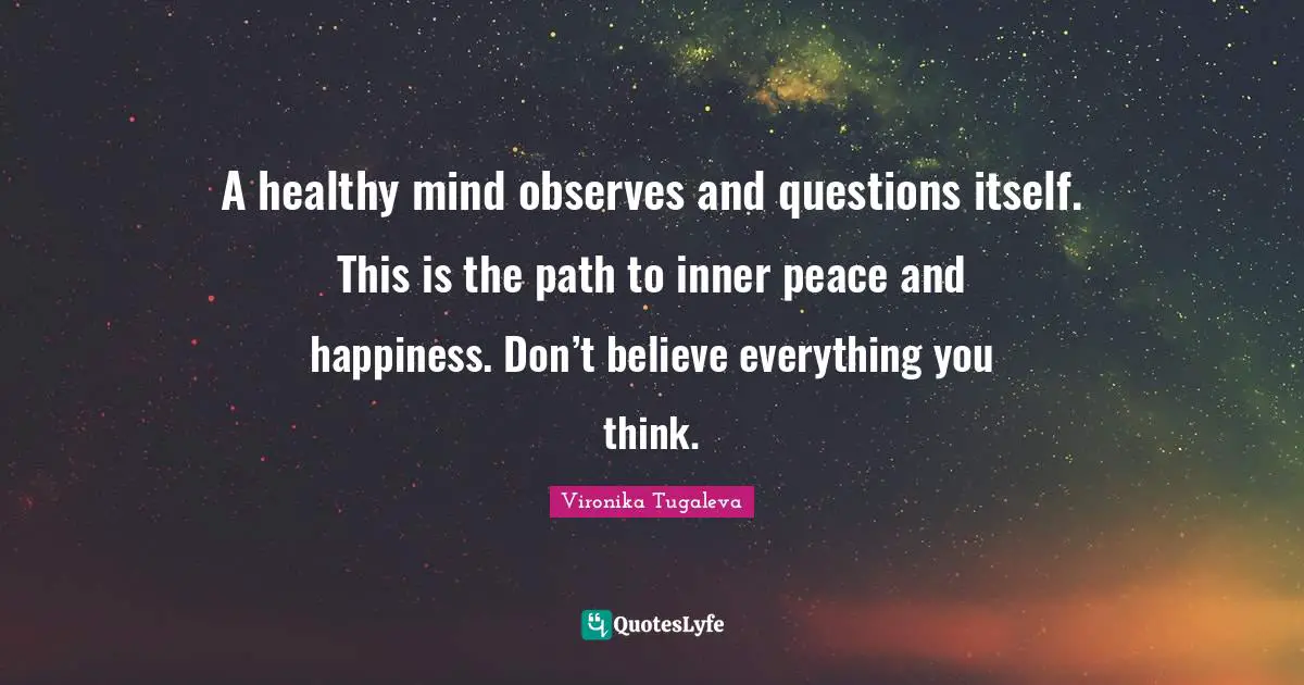 A healthy mind observes and questions itself. This is the path to inner peace and happiness. Don’t believe everything you think.