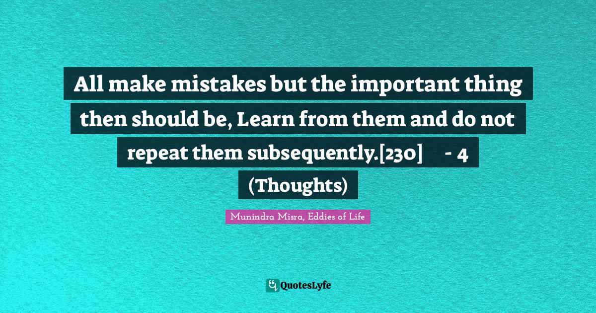 All make mistakes but the important thing then should be, Learn from them and do not repeat them subsequently.[230]	- 4 (Thoughts)