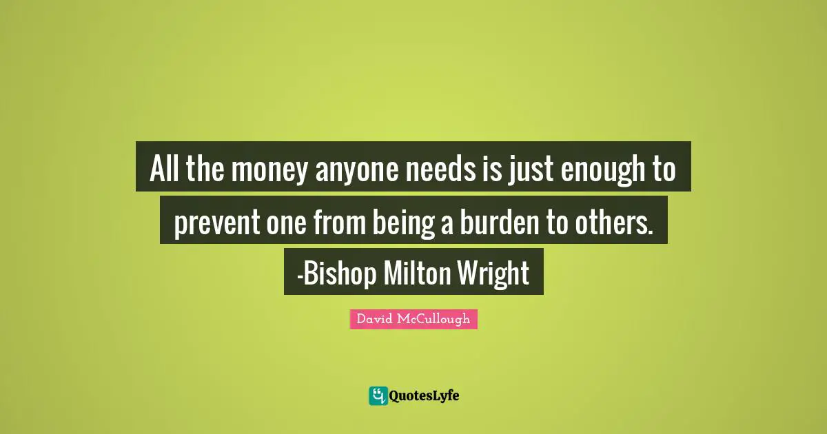 All the money anyone needs is just enough to prevent one from being a burden to others. -Bishop Milton Wright