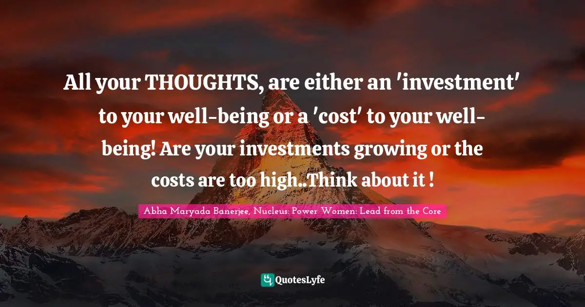 All your THOUGHTS, are either an 'investment' to your well-being or a 'cost' to your well- being! Are your investments growing or the costs are too high..Think about it !
