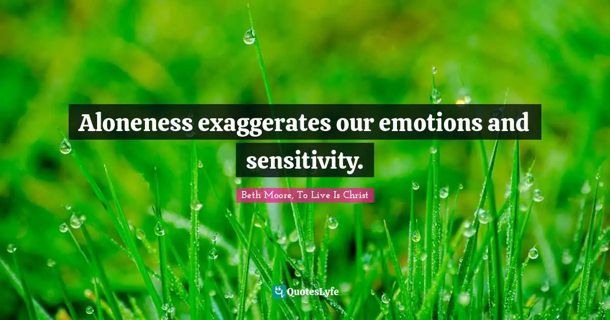 Aloneness exaggerates our emotions and sensitivity.