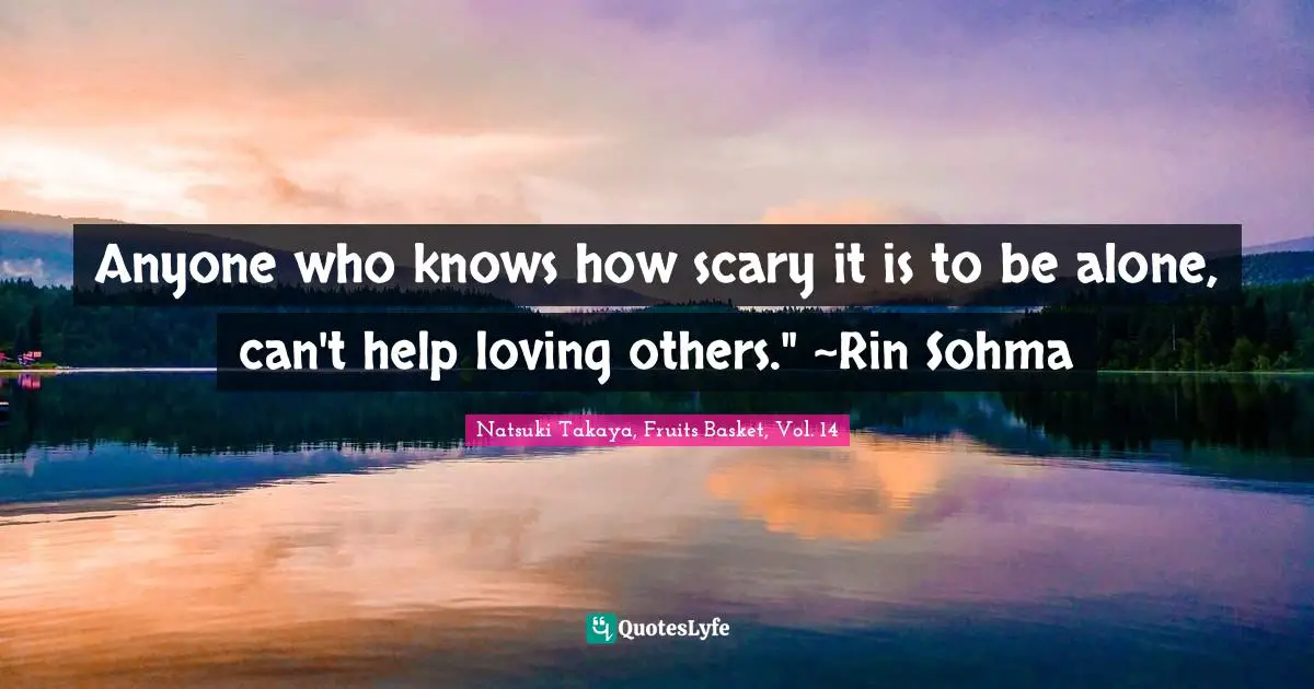 Anyone who knows how scary it is to be alone, can't help loving others." ~Rin Sohma