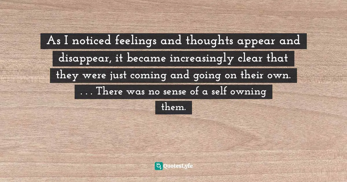 As I noticed feelings and thoughts appear and disappear, it became increasingly clear that they were just coming and going on their own. . . . There was no sense of a self owning them.