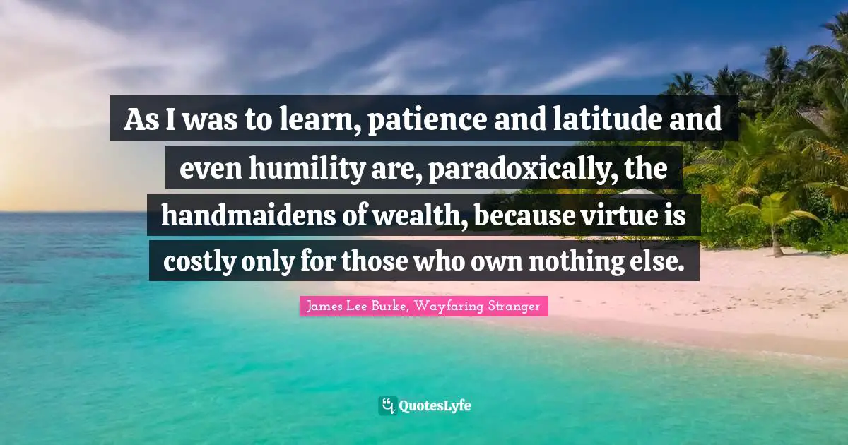 As I was to learn, patience and latitude and even humility are, paradoxically, the handmaidens of wealth, because virtue is costly only for those who own nothing else.