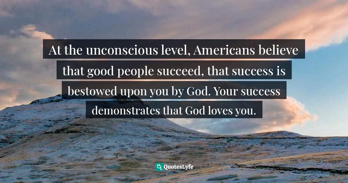 At the unconscious level, Americans believe that good people succeed, that success is bestowed upon you by God. Your success demonstrates that God loves you.