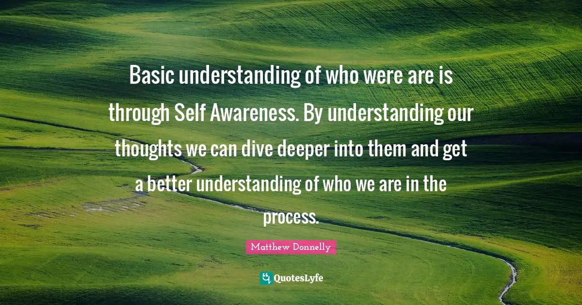 Basic understanding of who were are is through Self Awareness. By understanding our thoughts we can dive deeper into them and get a better understanding of who we are in the process.