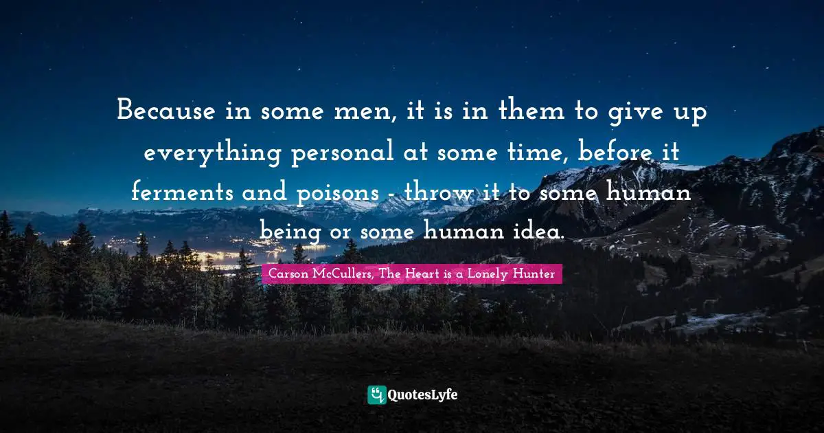 Because in some men, it is in them to give up everything personal at some time, before it ferments and poisons - throw it to some human being or some human idea.