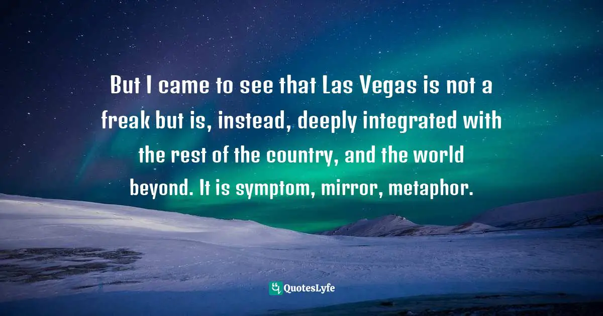 But I came to see that Las Vegas is not a freak but is, instead, deeply integrated with the rest of the country, and the world beyond. It is symptom, mirror, metaphor.