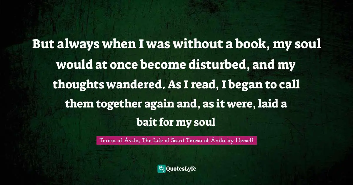 But always when I was without a book, my soul would at once become disturbed, and my thoughts wandered. As I read, I began to call them together again and, as it were, laid a bait for my soul