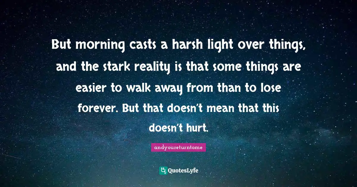 But morning casts a harsh light over things, and the stark reality is that some things are easier to walk away from than to lose forever. But that doesn’t mean that this doesn’t hurt.