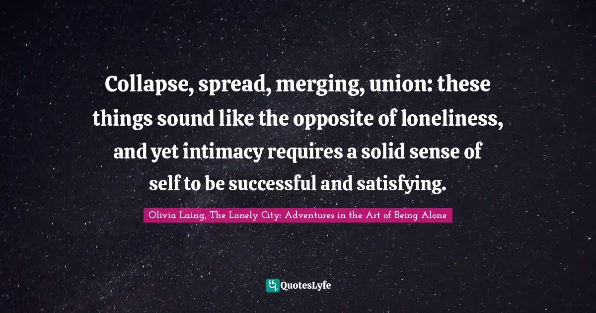 Collapse, spread, merging, union: these things sound like the opposite of loneliness, and yet intimacy requires a solid sense of self to be successful and satisfying.