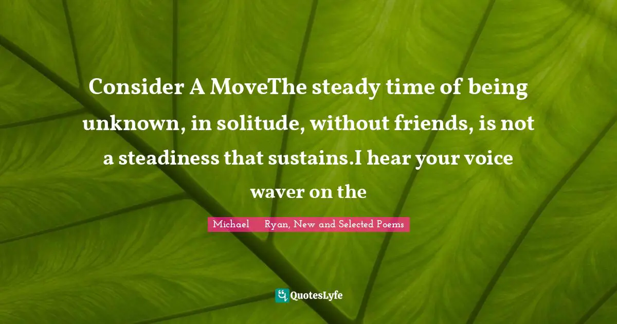 Consider A MoveThe steady time of being unknown, in solitude, without friends, is not a steadiness that sustains.I hear your voice waver on the