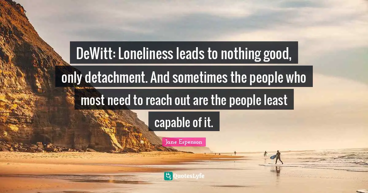 DeWitt: Loneliness leads to nothing good, only detachment. And sometimes the people who most need to reach out are the people least capable of it.