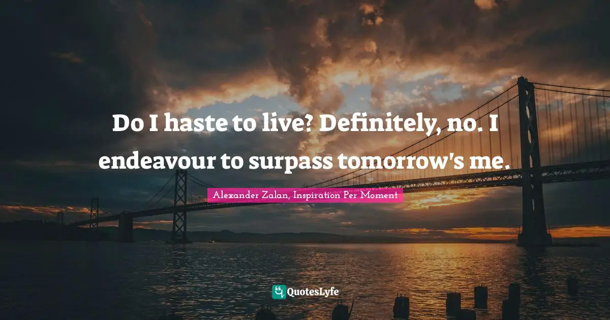Do I haste to live? Definitely, no. I endeavour to surpass tomorrow's me.