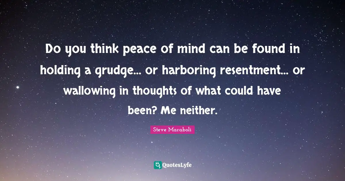 Do you think peace of mind can be found in holding a grudge… or harboring resentment… or wallowing in thoughts of what could have been? Me neither.