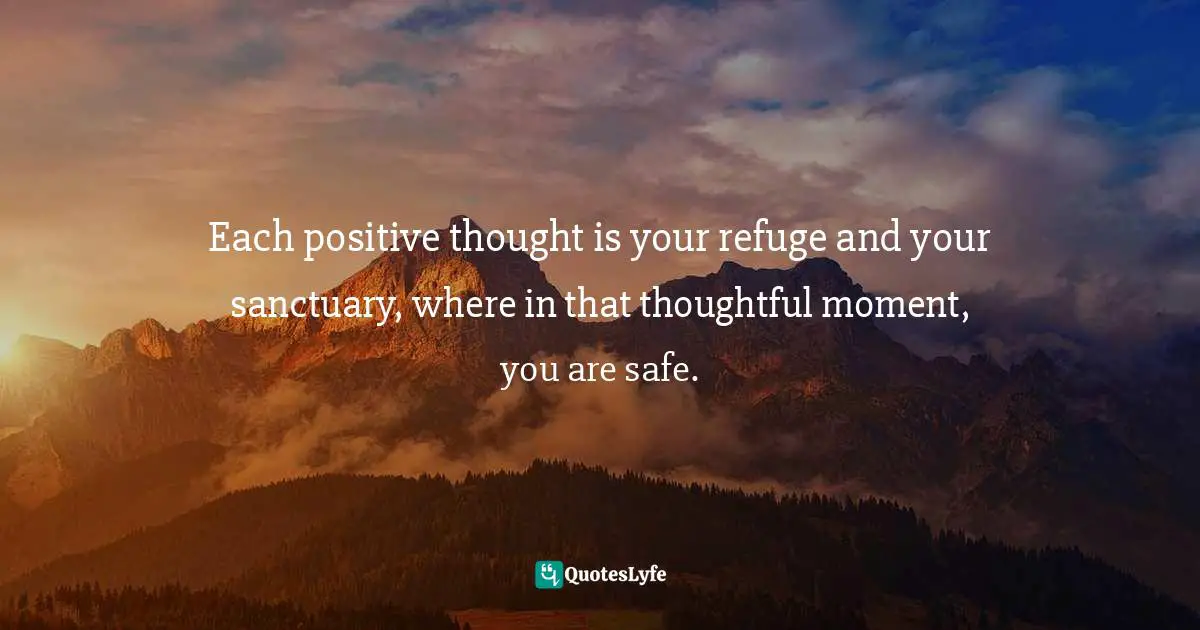 Each positive thought is your refuge and your sanctuary, where in that thoughtful moment, you are safe.