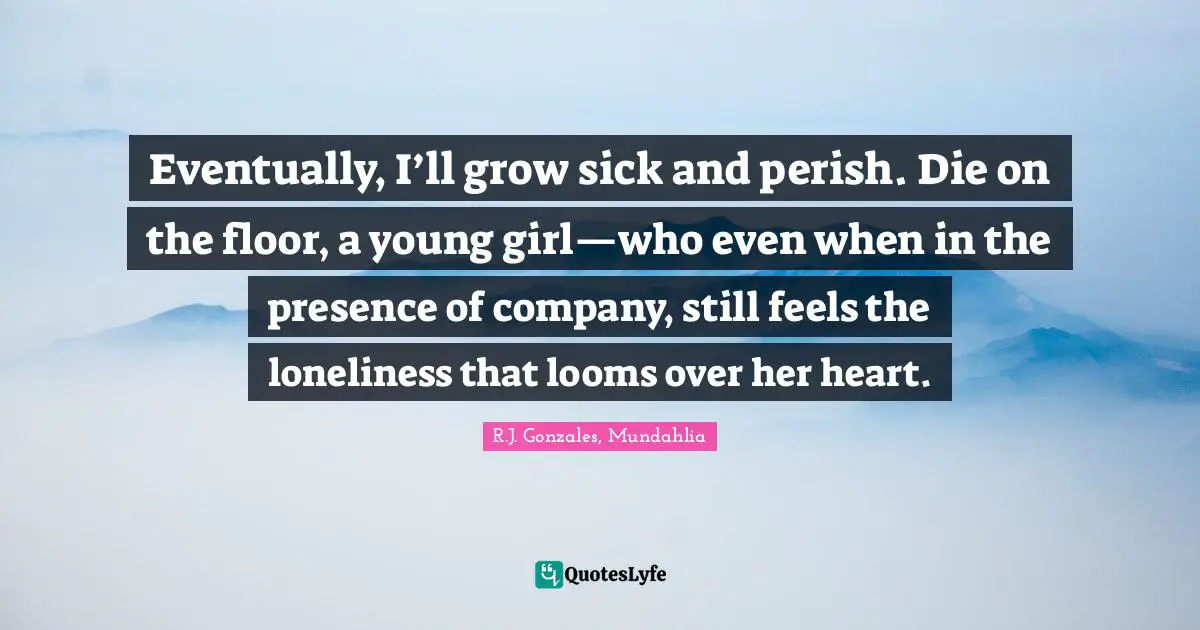 Eventually, I’ll grow sick and perish. Die on the floor, a young girl—who even when in the presence of company, still feels the loneliness that looms over her heart.