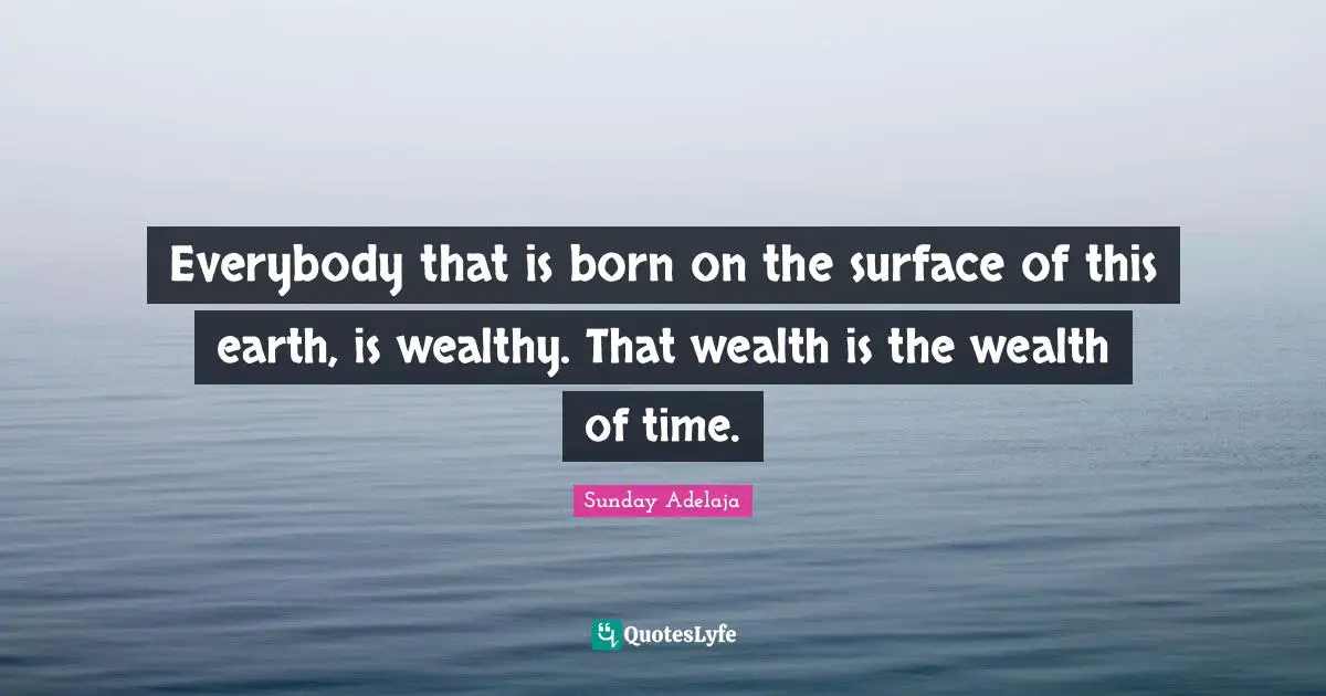 Everybody that is born on the surface of this earth, is wealthy. That wealth is the wealth of time.