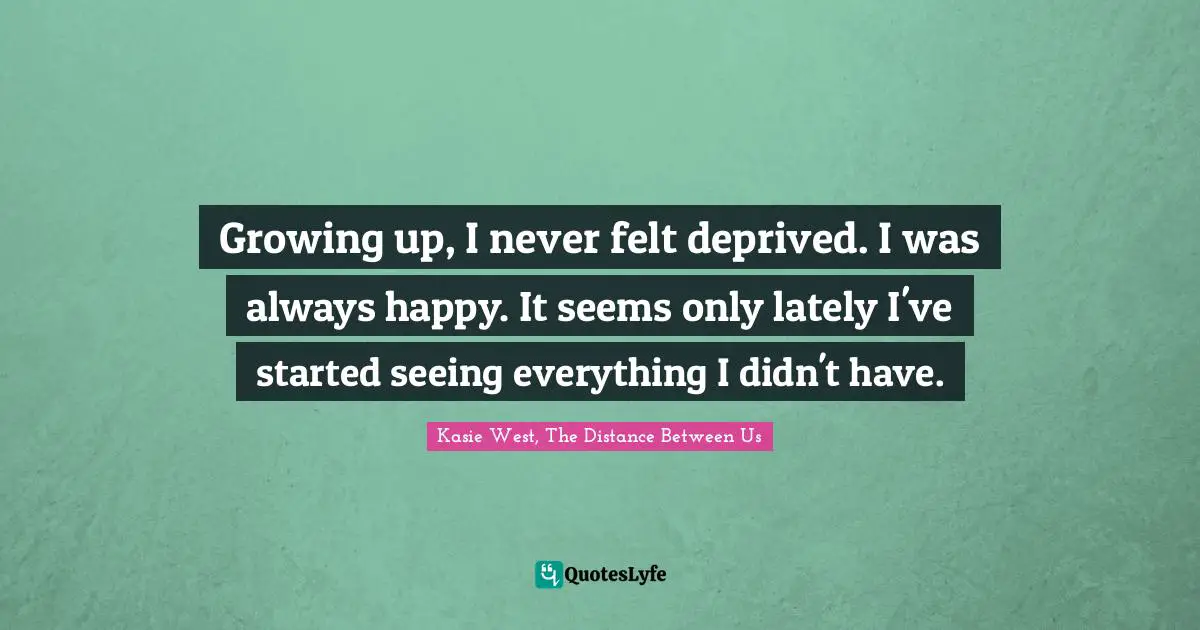 Growing up, I never felt deprived. I was always happy. It seems only lately I've started seeing everything I didn't have.