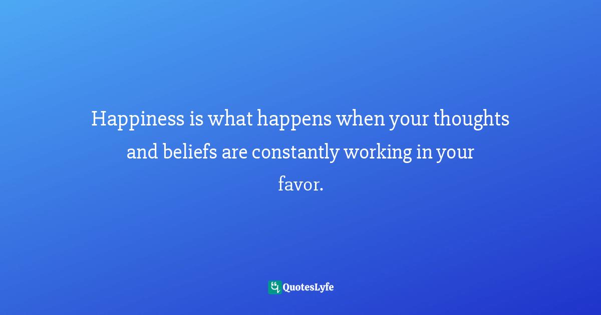Happiness is what happens when your thoughts and beliefs are constantly working in your favor.