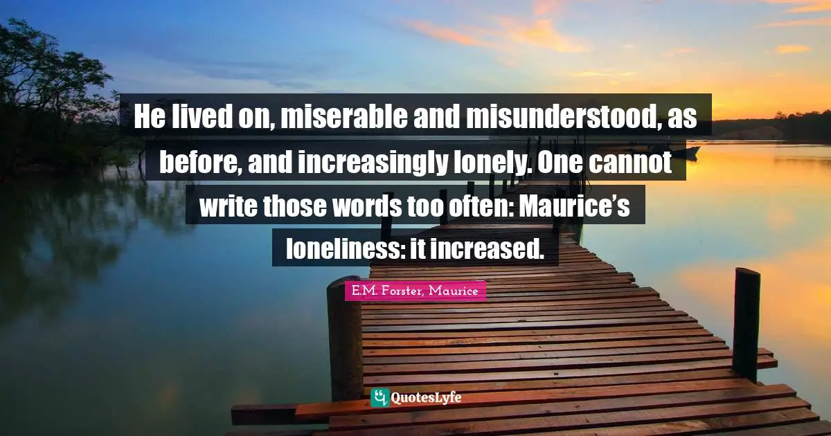 He lived on, miserable and misunderstood, as before, and increasingly lonely. One cannot write those words too often: Maurice’s loneliness: it increased.