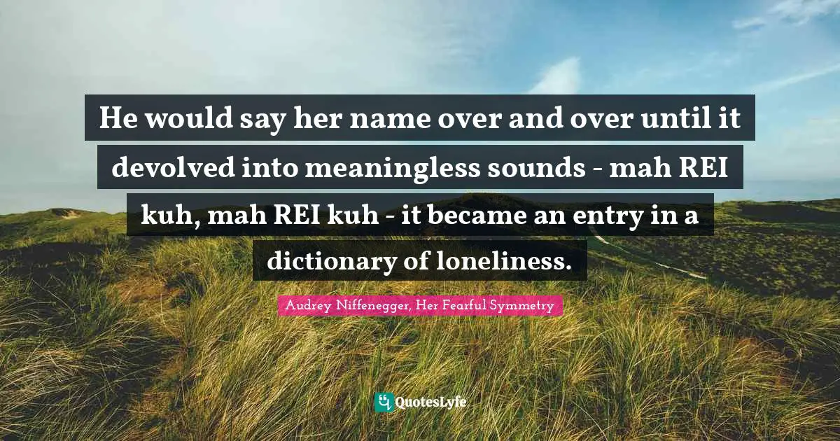 Audrey Niffenegger, Her Fearful Symmetry Quotes: "He would say her name over and over until it devolved into meaningless sounds - mah REI kuh, mah REI kuh - it became an entry in a dictionary of loneliness."