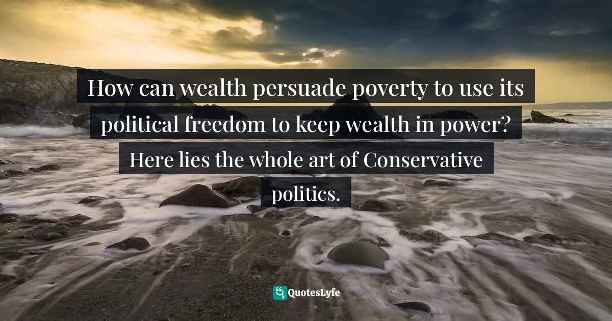 How can wealth persuade poverty to use its political freedom to keep wealth in power? Here lies the whole art of Conservative politics.