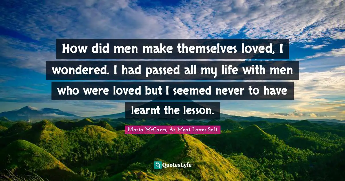 How did men make themselves loved, I wondered. I had passed all my life with men who were loved but I seemed never to have learnt the lesson.