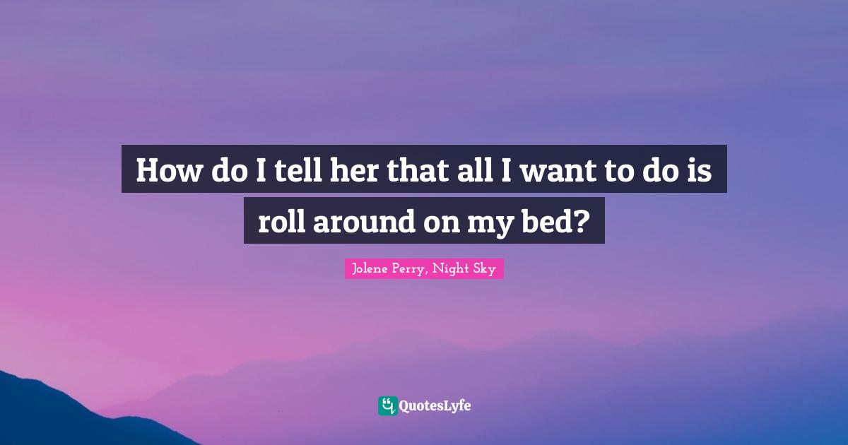 How do I tell her that all I want to do is roll around on my bed?