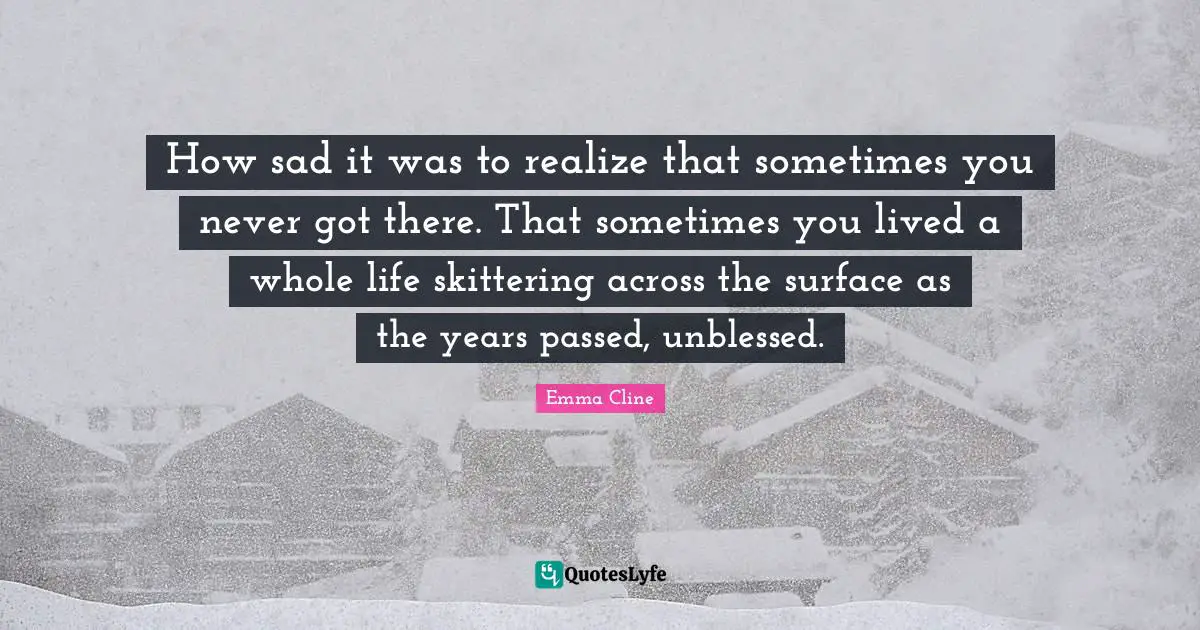 How sad it was to realize that sometimes you never got there. That sometimes you lived a whole life skittering across the surface as the years passed, unblessed.