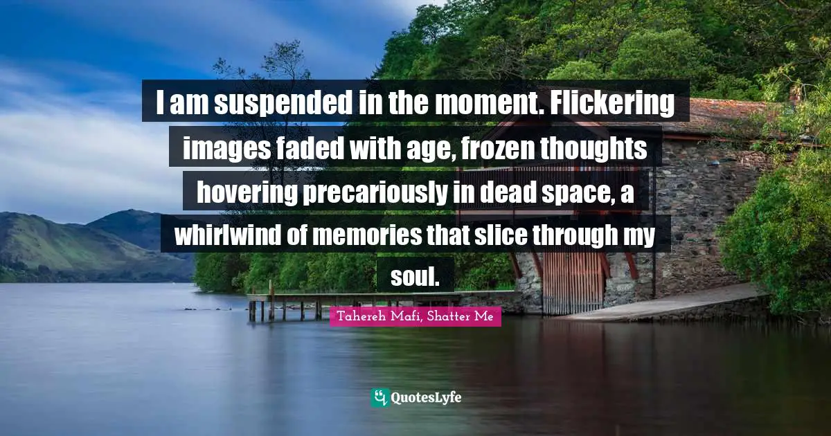 I am suspended in the moment. Flickering images faded with age, frozen thoughts hovering precariously in dead space, a whirlwind of memories that slice through my soul.