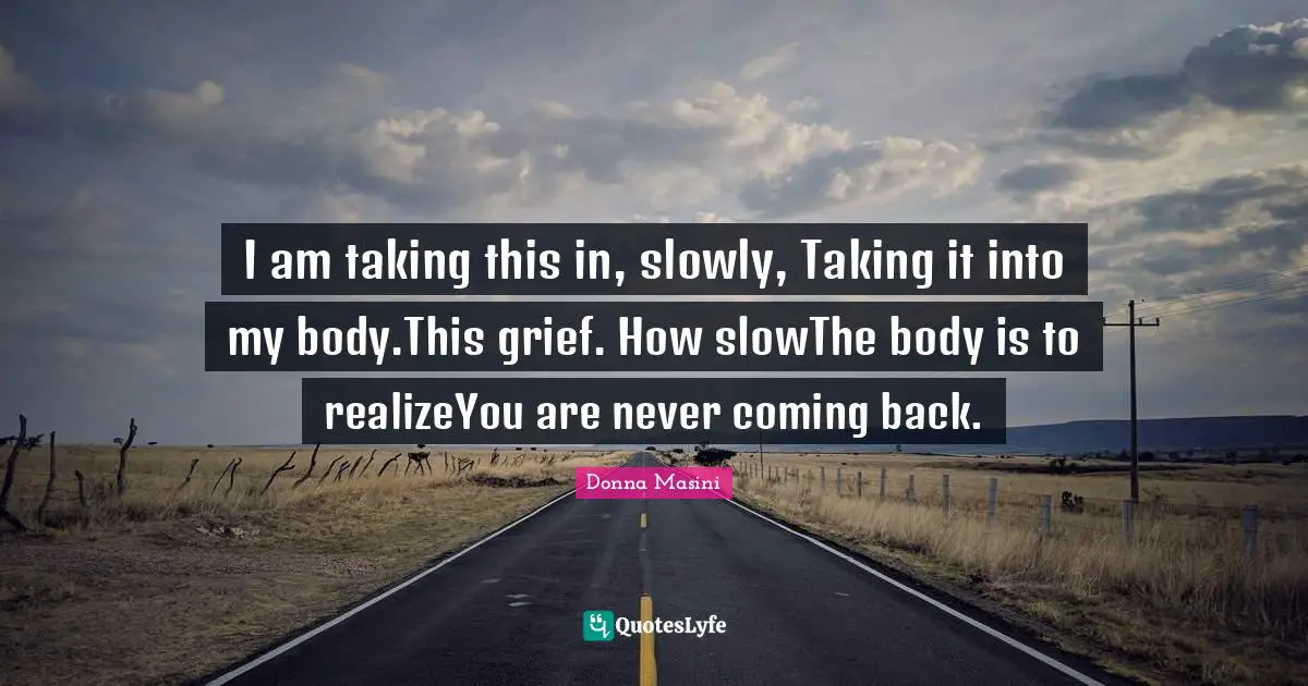 I am taking this in, slowly, Taking it into my body.This grief. How slowThe body is to realizeYou are never coming back.