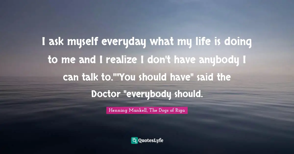 I ask myself everyday what my life is doing to me and I realize I don't have anybody I can talk to.""You should have" said the Doctor "everybody should.